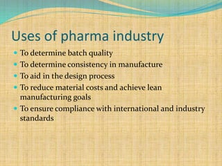 Uses of pharma industry
 To determine batch quality
 To determine consistency in manufacture
 To aid in the design process
 To reduce material costs and achieve lean
manufacturing goals
 To ensure compliance with international and industry
standards
 