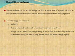 Thermal (Pirani type) gauge-
Gauges are based on the fact that energy lost from a heated wire in a partial vacuum is a
function of the concentration of the residual molecules and therefore the absolute pressure.
The total energy lost consists of-
a. Radiation
b. Heat conduction from the ends of wire into the supports or leads and
c. Energy lost as a result of the average energy of the incident molecules being smaller than
that of those leaving the wire, i.e. they become heated and release energy anyway .
 