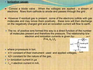  Ionization gauge-
Consist a triode valve . When the voltages are applied , a stream of
electrons flows from cathode to anode and passes through the grid .
However if residual gas is present , some of the electrons collide with gas
molecules and may ionize them positively , these ions will then discharge
on the negatively charged grid and an ionization current will flow to earth.
 The no. of positive ions formed this way is a direct function of the number
of molecules present and therefore the pressure. The relationship b/w
electron and ionization currents is given by-
P=k1 k2 Ii/Ie
 where p=pressure in torr,
 k1= constant of their instrument used and applied voltages,
 k2= constant for the nature of the gas,
 Ii= ionization current in µa
 I e = electron current in mA.
Anode grid
Cathode
Earth
-10 V
200 V
 