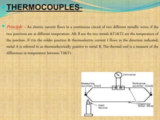 THERMOCOUPLES-
 Principle – An electric current flows in a continuous circuit of two different metallic wires, if the
two junctions are at different temperature. A& B are the two metals &T1&T2 are the temperature of
the junction. If t1is the colder junction & thermoelectric current I flows in the direction indicated,
metal A is referred to as thermoelectrically positive to metal B. The thermal emf is a measure of the
differences in temperature between T2&T1.
 