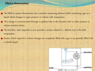  Filled in thermometers-
The filled in system thermometer has a sensitive measuring element (bulb) containing a gas or a
liquid which changes in vapor pressure or volume with temperature .
This change is communicated through a capillary tube to the bourdon tube or other pressure or
volume sensitive device .
The bourdon tube responds so as to provide a motion related in a definite way to the bulb
temperature .
System which respond to volume changes are completely filled with a gas or are partially filled with
a volatile liquid
 