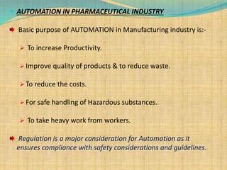  AUTOMATION IN PHARMACEUTICAL INDUSTRY
Basic purpose of AUTOMATION in Manufacturing industry is:-
 To increase Productivity.
 Improve quality of products & to reduce waste.
 To reduce the costs.
 For safe handling of Hazardous substances.
 To take heavy work from workers.
Regulation is a major consideration for Automation as it
ensures compliance with safety considerations and guidelines.
 