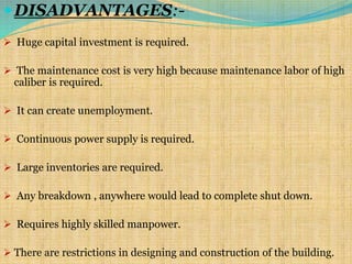 DISADVANTAGES:-
 Huge capital investment is required.
 The maintenance cost is very high because maintenance labor of high
caliber is required.
 It can create unemployment.
 Continuous power supply is required.
 Large inventories are required.
 Any breakdown , anywhere would lead to complete shut down.
 Requires highly skilled manpower.
 There are restrictions in designing and construction of the building.
 