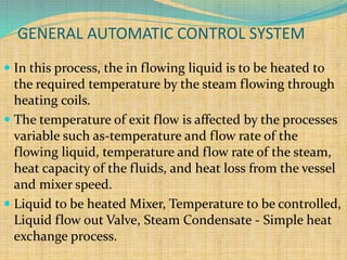  In this process, the in flowing liquid is to be heated to
the required temperature by the steam flowing through
heating coils.
 The temperature of exit flow is affected by the processes
variable such as-temperature and flow rate of the
flowing liquid, temperature and flow rate of the steam,
heat capacity of the fluids, and heat loss from the vessel
and mixer speed.
 Liquid to be heated Mixer, Temperature to be controlled,
Liquid flow out Valve, Steam Condensate - Simple heat
exchange process.
GENERAL AUTOMATIC CONTROL SYSTEM
 
