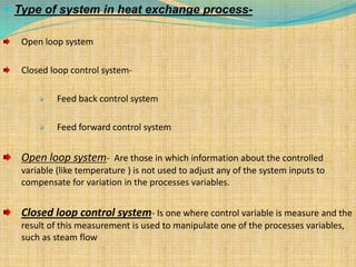  Type of system in heat exchange process-
Open loop system
Closed loop control system-
 Feed back control system
 Feed forward control system
Open loop system- Are those in which information about the controlled
variable (like temperature ) is not used to adjust any of the system inputs to
compensate for variation in the processes variables.
Closed loop control system- Is one where control variable is measure and the
result of this measurement is used to manipulate one of the processes variables,
such as steam flow
 