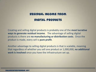 Residual Income from
                            Digital Products


  Creating and selling digital products is probably one of the most lucrative
  ways to generate residual income. The advantage of selling digital
  products is there are no manufacturing or distribution costs. Once the
  product is made, every sell is pure profit.

  Another advantage to selling digital products is that is scalable, meaning
  that regardless of whether you sell one product or 1,000,000, no additional
  work is involved once you have the infrastructure set up.




EncoreEntrepreneur .NET
 