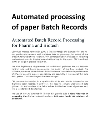 Automated processing
of paper Batch Records
Automated Batch Record Processing
for Pharma and Biotech
Continued Process Verification (CPV) is the assemblage and evaluation of end-to-
end production elements and processes data to guarantee the output of the
product. FDA published a report in 2011, demarcating best practices for validating
business processes in the pharmaceutical industry. In this report, CPV is outlined
as the 3rd
stage in process validation.
The main objective is to guarantee that all business processes are in a constant
control state and hence guaranteeing the quality of the final product. The
standard procedure of data collection is crucial for the effective implementation
of CPV. For ensuring process consistency and capability it is essential that data
must permit statistical analysis and trend analysis.
CPV Automation solution is a hybridization of AI and human intervention for
digitizing batch records. It addresses the need to convert unstructured data
(printed text and numbers, date fields, values, handwritten notes, signatures, etc.)
into a standardized data format.
The use of the CPV automation solution has yielded over a 300% reduction in
processing time for batch records and over 60% reduction in the total cost of
ownership.
 