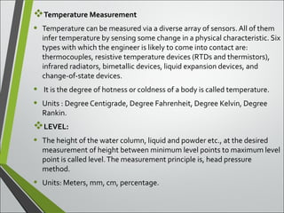Temperature Measurement
• Temperature can be measured via a diverse array of sensors. All of them
infer temperature by sensing some change in a physical characteristic. Six
types with which the engineer is likely to come into contact are:
thermocouples, resistive temperature devices (RTDs and thermistors),
infrared radiators, bimetallic devices, liquid expansion devices, and
change-of-state devices.
• It is the degree of hotness or coldness of a body is called temperature.
• Units : Degree Centigrade, Degree Fahrenheit, Degree Kelvin, Degree
Rankin.
LEVEL:
• The height of the water column, liquid and powder etc., at the desired
measurement of height between minimum level points to maximum level
point is called level.The measurement principle is, head pressure
method.
• Units: Meters, mm, cm, percentage.
 