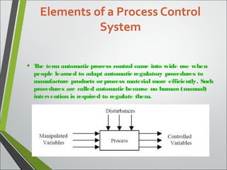 Elements of a Process Control
System
• The term automatic process control came into wide use when
people learned to adapt automatic regulatory procedures to
manufacture products orprocess material more efficiently. Such
procedures are called automatic because no human (manual)
intervention is required to regulate them.
 
