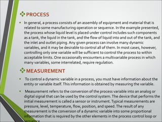 PROCESS
• In general, a process consists of an assembly of equipment and material that is
related to some manufacturing operation or sequence. In the example presented,
the process whose liquid level is placed under control includes such components
as a tank, the liquid in the tank, and the flow of liquid into and out of the tank, and
the inlet and outlet piping. Any given process can involve many dynamic
variables, and it may be desirable to control all of them. In most cases, however,
controlling only one variable will be sufficient to control the process to within
acceptable limits. One occasionally encounters a multivariable process in which
many variables, some interrelated, require regulation.
MEASUREMENT
• To control a dynamic variable in a process, you must have information about the
entity or variable itself.This information is obtained by measuring the variable.
• Measurement refers to the conversion of the process variable into an analog or
digital signal that can be used by the control system.The device that performs the
initial measurement is called a sensor or instrument.Typical measurements are
pressure, level, temperature, flow, position, and speed.The result of any
measurement is the conversion of a dynamic variable into some proportional
information that is required by the other elements in the process control loop or
 