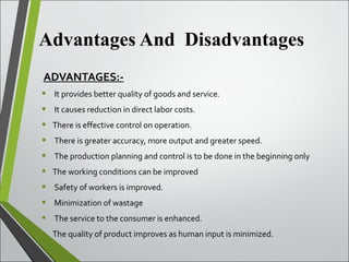 Advantages And Disadvantages
ADVANTAGES:-
• It provides better quality of goods and service.
• It causes reduction in direct labor costs.
• There is effective control on operation.
• There is greater accuracy, more output and greater speed.
• The production planning and control is to be done in the beginning only
• The working conditions can be improved
• Safety of workers is improved.
• Minimization of wastage
• The service to the consumer is enhanced.
• The quality of product improves as human input is minimized.
 