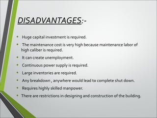 DISADVANTAGES:-
• Huge capital investment is required.
• The maintenance cost is very high because maintenance labor of
high caliber is required.
• It can create unemployment.
• Continuous power supply is required.
• Large inventories are required.
• Any breakdown , anywhere would lead to complete shut down.
• Requires highly skilled manpower.
• There are restrictions in designing and construction of the building.
 