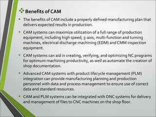Benefits of CAM
• The benefits of CAM include a properly defined manufacturing plan that 
delivers expected results in production.
• CAM systems can maximize utilization of a full range of production 
equipment, including high speed, 5-axis, multi-function and turning 
machines, electrical discharge machining (EDM) and CMM inspection 
equipment.
• CAM systems can aid in creating, verifying, and optimizing NC programs 
for optimum machining productivity, as well as automate the creation of 
shop documentation.
• Advanced CAM systems with product lifecycle management (PLM) 
integration can provide manufacturing planning and production 
personnel with data and process management to ensure use of correct 
data and standard resources.
• CAM and PLM systems can be integrated with DNC systems for delivery 
and management of files to CNC machines on the shop floor.
 