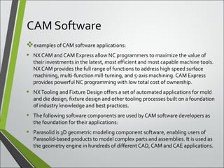 CAM Software
examples of CAM software applications:
• NX CAM and CAM Express allow NC programmers to maximize the value of 
their investments in the latest, most efficient and most capable machine tools. 
NX CAM provides the full range of functions to address high speed surface 
machining, multi-function mill-turning, and 5-axis machining. CAM Express 
provides powerful NC programming with low total cost of ownership.
• NX Tooling and Fixture Design offers a set of automated applications for mold 
and die design, fixture design and other tooling processes built on a foundation 
of industry knowledge and best practices.
• The following software components are used by CAM software developers as 
the foundation for their applications:
• Parasolid is 3D geometric modeling component software, enabling users of 
Parasolid-based products to model complex parts and assemblies. It is used as 
the geometry engine in hundreds of different CAD, CAM and CAE applications.
 