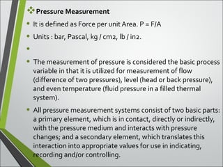 Pressure Measurement
• It is defined as Force per unit Area. P = F/A
• Units : bar, Pascal, kg / cm2, lb / in2.
•
• The measurement of pressure is considered the basic process
variable in that it is utilized for measurement of flow
(difference of two pressures), level (head or back pressure),
and even temperature (fluid pressure in a filled thermal
system).
• All pressure measurement systems consist of two basic parts:
a primary element, which is in contact, directly or indirectly,
with the pressure medium and interacts with pressure
changes; and a secondary element, which translates this
interaction into appropriate values for use in indicating,
recording and/or controlling.
 