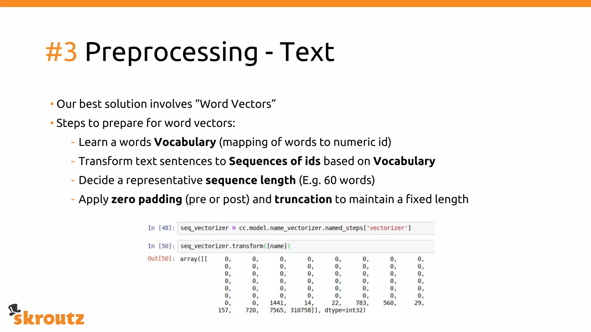 #3 Preprocessing - Text
• Our best solution involves “Word Vectors”
• Steps to prepare for word vectors:
- Learn a words Vocabulary (mapping of words to numeric id)
- Transform text sentences to Sequences of ids based on Vocabulary
- Decide a representative sequence length (E.g. 60 words)
- Apply zero padding (pre or post) and truncation to maintain a fixed length
 