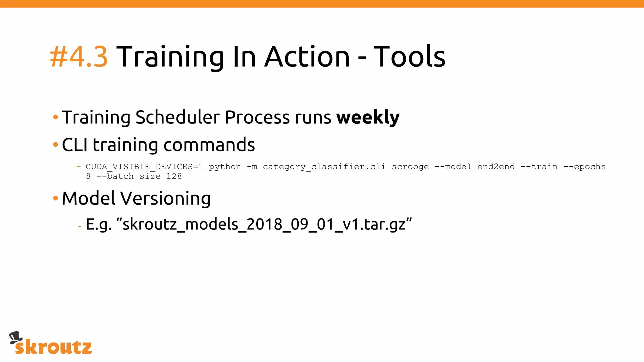 #4.3 Training In Action - Tools
•Training Scheduler Process runs weekly
•CLI training commands
- CUDA_VISIBLE_DEVICES=1 python -m category_classifier.cli scrooge --model end2end --train --epochs
8 --batch_size 128
•Model Versioning
- E.g. “skroutz_models_2018_09_01_v1.tar.gz”
 