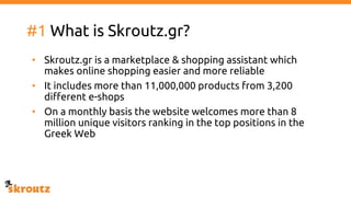 #1 What is Skroutz.gr?
• Skroutz.gr is a marketplace & shopping assistant which
makes online shopping easier and more reliable
• It includes more than 11,000,000 products from 3,200
different e-shops
• On a monthly basis the website welcomes more than 8
million unique visitors ranking in the top positions in the
Greek Web
 