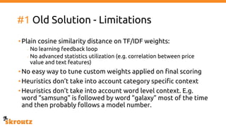 #1 Old Solution - Limitations
•Plain cosine similarity distance on TF/IDF weights:
- No learning feedback loop
- No advanced statistics utilization (e.g. correlation between price
value and text features)
•No easy way to tune custom weights applied on final scoring
•Heuristics don’t take into account category specific context
•Heuristics don’t take into account word level context. E.g.
word “samsung” is followed by word “galaxy” most of the time
and then probably follows a model number.
 