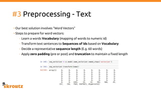 #3 Preprocessing - Text
• Our best solution involves “Word Vectors”
• Steps to prepare for word vectors:
- Learn a words Vocabulary (mapping of words to numeric id)
- Transform text sentences to Sequences of ids based on Vocabulary
- Decide a representative sequence length (E.g. 60 words)
- Apply zero padding (pre or post) and truncation to maintain a fixed length
 