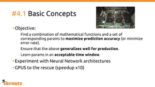 #4.1 Basic Concepts
•Objective:
- Find a combination of mathematical functions and a set of
corresponding params to maximize prediction accuracy (or minimize
error rate).
- Ensure that the above generalizes well for production.
- Learn params in an acceptable time window.
•Experiment with Neural Network architectures
•GPUS to the rescue (speedup x10)
 