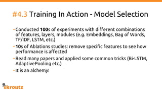 #4.3 Training In Action - Model Selection
•Conducted 100s of experiments with different combinations
of features, layers, modules (e.g. Embeddings, Bag of Words,
TF/IDF, LSTM, etc.)
•10s of Ablations studies: remove specific features to see how
performance is affected
•Read many papers and applied some common tricks (Bi-LSTM,
AdaptivePooling etc.)
•It is an alchemy!
 