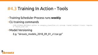 #4.3 Training In Action - Tools
•Training Scheduler Process runs weekly
•CLI training commands
- CUDA_VISIBLE_DEVICES=1 python -m category_classifier.cli scrooge --model end2end --train --epochs
8 --batch_size 128
•Model Versioning
- E.g. “skroutz_models_2018_09_01_v1.tar.gz”
 