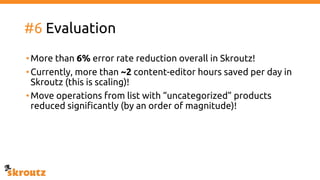 #6 Evaluation
•More than 6% error rate reduction overall in Skroutz!
•Currently, more than ~2 content-editor hours saved per day in
Skroutz (this is scaling)!
•Move operations from list with “uncategorized” products
reduced significantly (by an order of magnitude)!
 