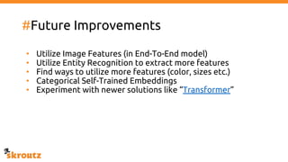 #Future Improvements
• Utilize Image Features (in End-To-End model)
• Utilize Entity Recognition to extract more features
• Find ways to utilize more features (color, sizes etc.)
• Categorical Self-Trained Embeddings
• Experiment with newer solutions like “Transformer”
 