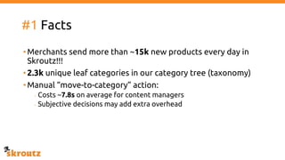 #1 Facts
•Merchants send more than ~15k new products every day in
Skroutz!!!
•2.3k unique leaf categories in our category tree (taxonomy)
•Manual “move-to-category” action:
- Costs ~7.8s on average for content managers
- Subjective decisions may add extra overhead
 