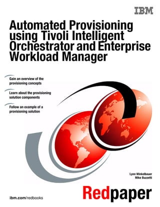 Front cover

Automated Provisioning
using Tivoli Intelligent
Orchestrator and Enterprise
Workload Manager
Gain an overview of the
provisioning concepts

Learn about the provisioning
solution components

Follow an example of a
provisioning solution




                                             Lynn Winkelbauer
                                                 Mike Buzzetti




ibm.com/redbooks                 Redpaper
 