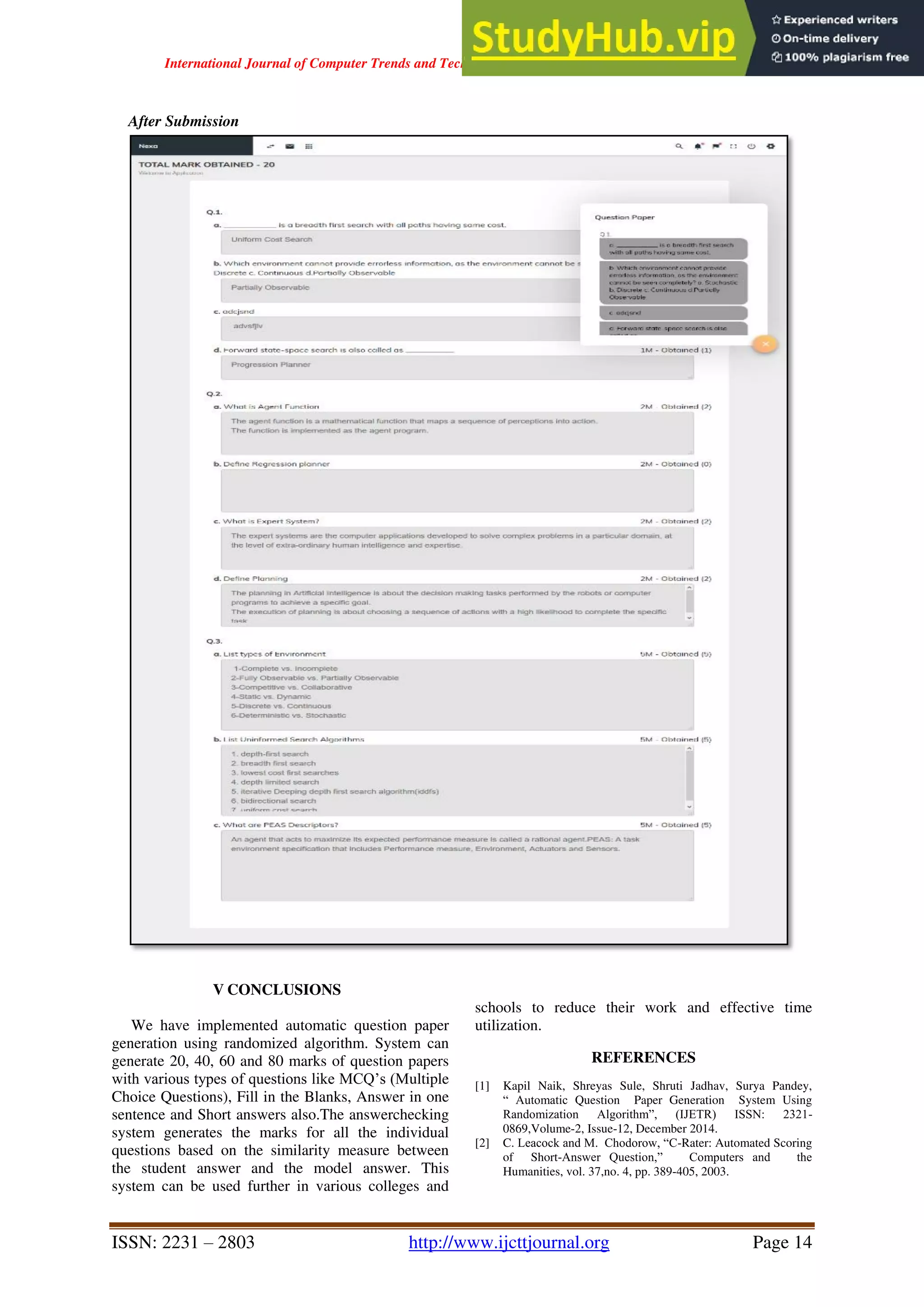International Journal of Computer Trends and Technology ( IJCTT ) - Volume 67 Issue 4 – April 2019
ISSN: 2231 – 2803 http://www.ijcttjournal.org Page 14
After Submission
V CONCLUSIONS
We have implemented automatic question paper
generation using randomized algorithm. System can
generate 20, 40, 60 and 80 marks of question papers
with various types of questions like MCQ’s (Multiple
Choice Questions), Fill in the Blanks, Answer in one
sentence and Short answers also.The answerchecking
system generates the marks for all the individual
questions based on the similarity measure between
the student answer and the model answer. This
system can be used further in various colleges and
schools to reduce their work and effective time
utilization.
REFERENCES
[1] Kapil Naik, Shreyas Sule, Shruti Jadhav, Surya Pandey,
“ Automatic Question Paper Generation System Using
Randomization Algorithm”, (IJETR) ISSN: 2321-
0869,Volume-2, Issue-12, December 2014.
[2] C. Leacock and M. Chodorow, “C-Rater: Automated Scoring
of Short-Answer Question,” Computers and the
Humanities, vol. 37,no. 4, pp. 389-405, 2003.
 