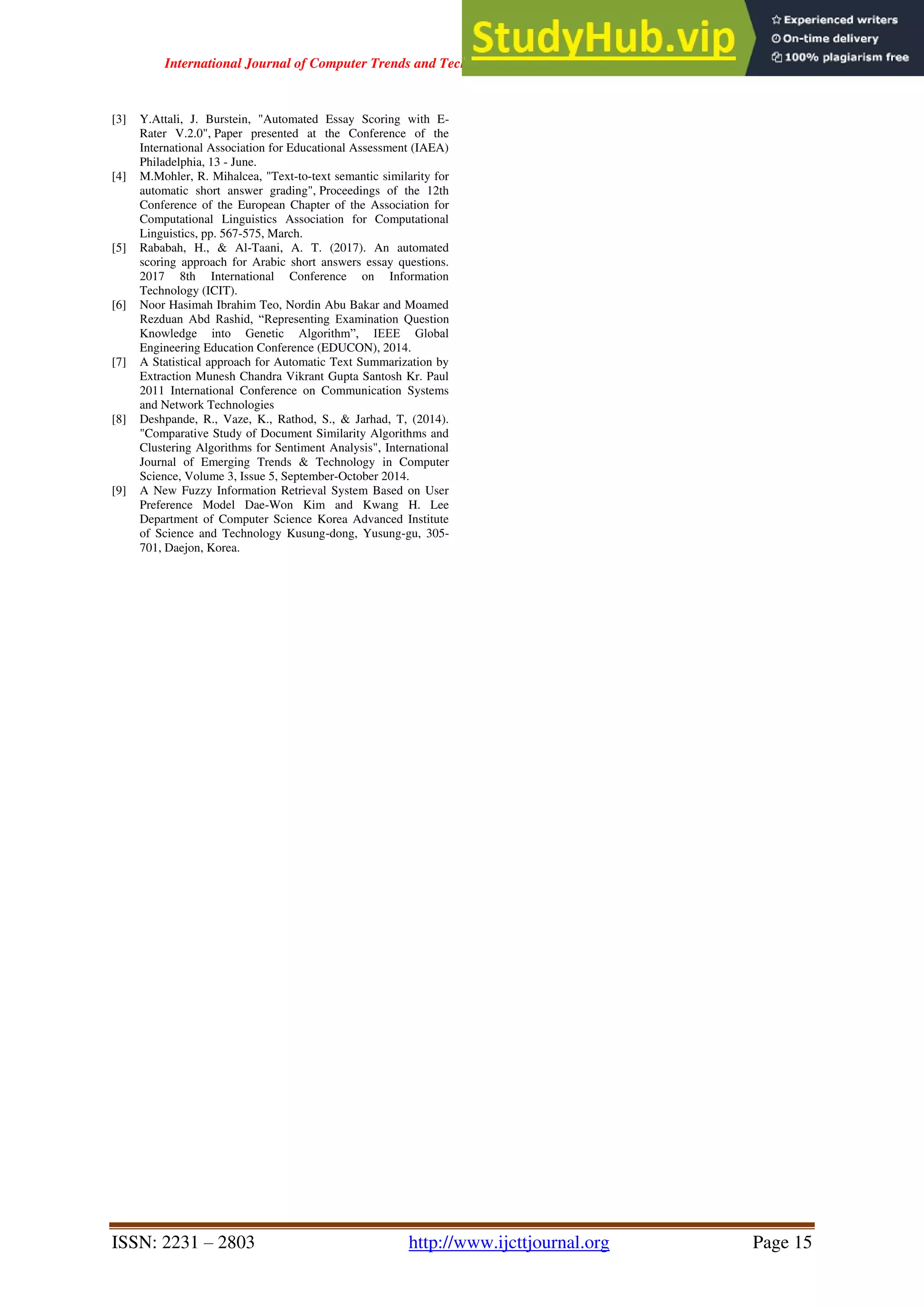 International Journal of Computer Trends and Technology ( IJCTT ) - Volume 67 Issue 4 – April 2019
ISSN: 2231 – 2803 http://www.ijcttjournal.org Page 15
[3] Y.Attali, J. Burstein, "Automated Essay Scoring with E-
Rater V.2.0", Paper presented at the Conference of the
International Association for Educational Assessment (IAEA)
Philadelphia, 13 - June.
[4] M.Mohler, R. Mihalcea, "Text-to-text semantic similarity for
automatic short answer grading", Proceedings of the 12th
Conference of the European Chapter of the Association for
Computational Linguistics Association for Computational
Linguistics, pp. 567-575, March.
[5] Rababah, H., & Al-Taani, A. T. (2017). An automated
scoring approach for Arabic short answers essay questions.
2017 8th International Conference on Information
Technology (ICIT).
[6] Noor Hasimah Ibrahim Teo, Nordin Abu Bakar and Moamed
Rezduan Abd Rashid, “Representing Examination Question
Knowledge into Genetic Algorithm”, IEEE Global
Engineering Education Conference (EDUCON), 2014.
[7] A Statistical approach for Automatic Text Summarization by
Extraction Munesh Chandra Vikrant Gupta Santosh Kr. Paul
2011 International Conference on Communication Systems
and Network Technologies
[8] Deshpande, R., Vaze, K., Rathod, S., & Jarhad, T, (2014).
"Comparative Study of Document Similarity Algorithms and
Clustering Algorithms for Sentiment Analysis", International
Journal of Emerging Trends & Technology in Computer
Science, Volume 3, Issue 5, September-October 2014.
[9] A New Fuzzy Information Retrieval System Based on User
Preference Model Dae-Won Kim and Kwang H. Lee
Department of Computer Science Korea Advanced Institute
of Science and Technology Kusung-dong, Yusung-gu, 305-
701, Daejon, Korea.
 