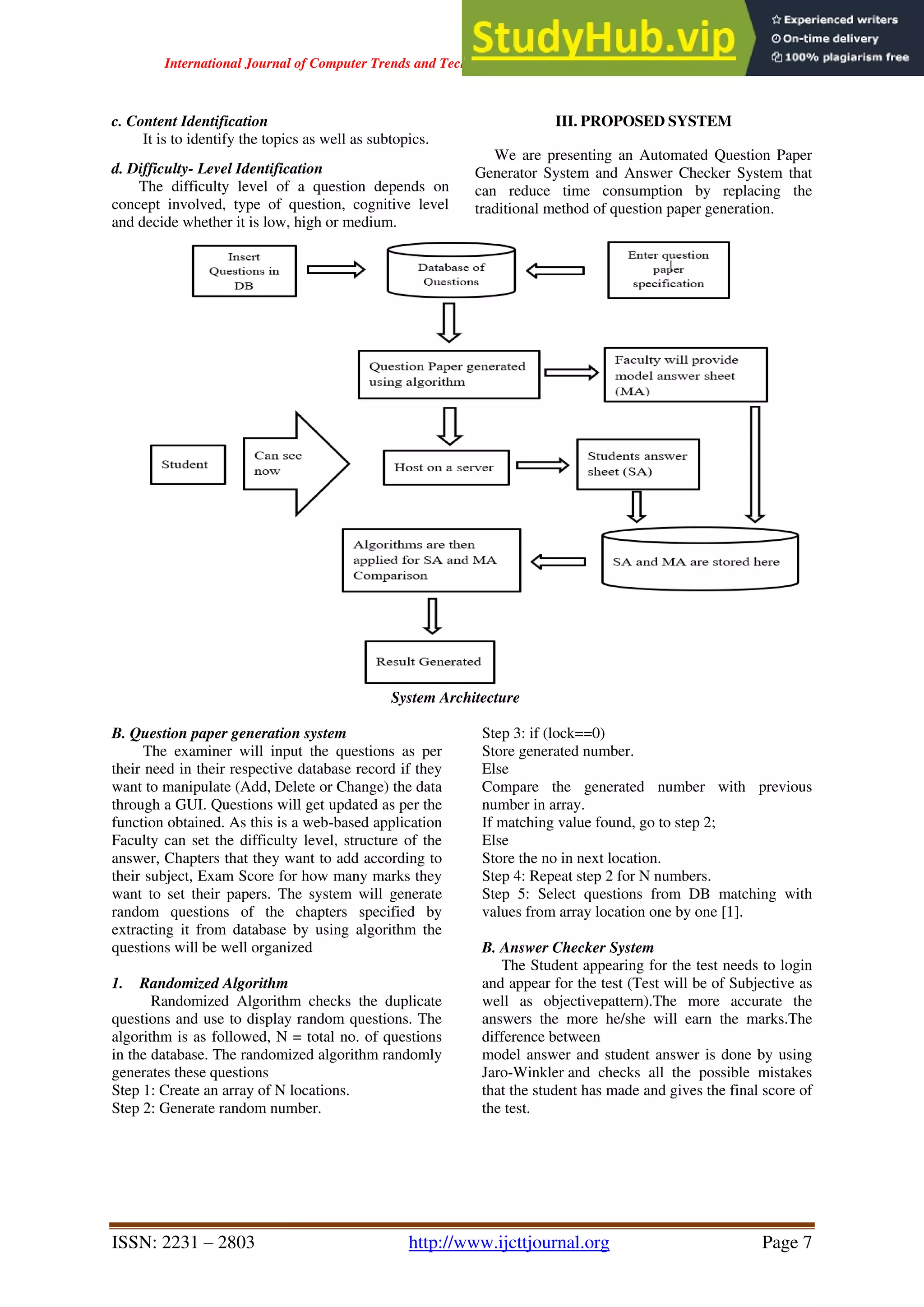 International Journal of Computer Trends and Technology ( IJCTT ) - Volume 67 Issue 4 – April 2019
ISSN: 2231 – 2803 http://www.ijcttjournal.org Page 7
c. Content Identification
It is to identify the topics as well as subtopics.
d. Difficulty- Level Identification
The difficulty level of a question depends on
concept involved, type of question, cognitive level
and decide whether it is low, high or medium.
III. PROPOSED SYSTEM
We are presenting an Automated Question Paper
Generator System and Answer Checker System that
can reduce time consumption by replacing the
traditional method of question paper generation.
System Architecture
B. Question paper generation system
The examiner will input the questions as per
their need in their respective database record if they
want to manipulate (Add, Delete or Change) the data
through a GUI. Questions will get updated as per the
function obtained. As this is a web-based application
Faculty can set the difficulty level, structure of the
answer, Chapters that they want to add according to
their subject, Exam Score for how many marks they
want to set their papers. The system will generate
random questions of the chapters specified by
extracting it from database by using algorithm the
questions will be well organized
1. Randomized Algorithm
Randomized Algorithm checks the duplicate
questions and use to display random questions. The
algorithm is as followed, N = total no. of questions
in the database. The randomized algorithm randomly
generates these questions
Step 1: Create an array of N locations.
Step 2: Generate random number.
Step 3: if (lock==0)
Store generated number.
Else
Compare the generated number with previous
number in array.
If matching value found, go to step 2;
Else
Store the no in next location.
Step 4: Repeat step 2 for N numbers.
Step 5: Select questions from DB matching with
values from array location one by one [1].
B. Answer Checker System
The Student appearing for the test needs to login
and appear for the test (Test will be of Subjective as
well as objectivepattern).The more accurate the
answers the more he/she will earn the marks.The
difference between
model answer and student answer is done by using
Jaro-Winkler and checks all the possible mistakes
that the student has made and gives the final score of
the test.
 