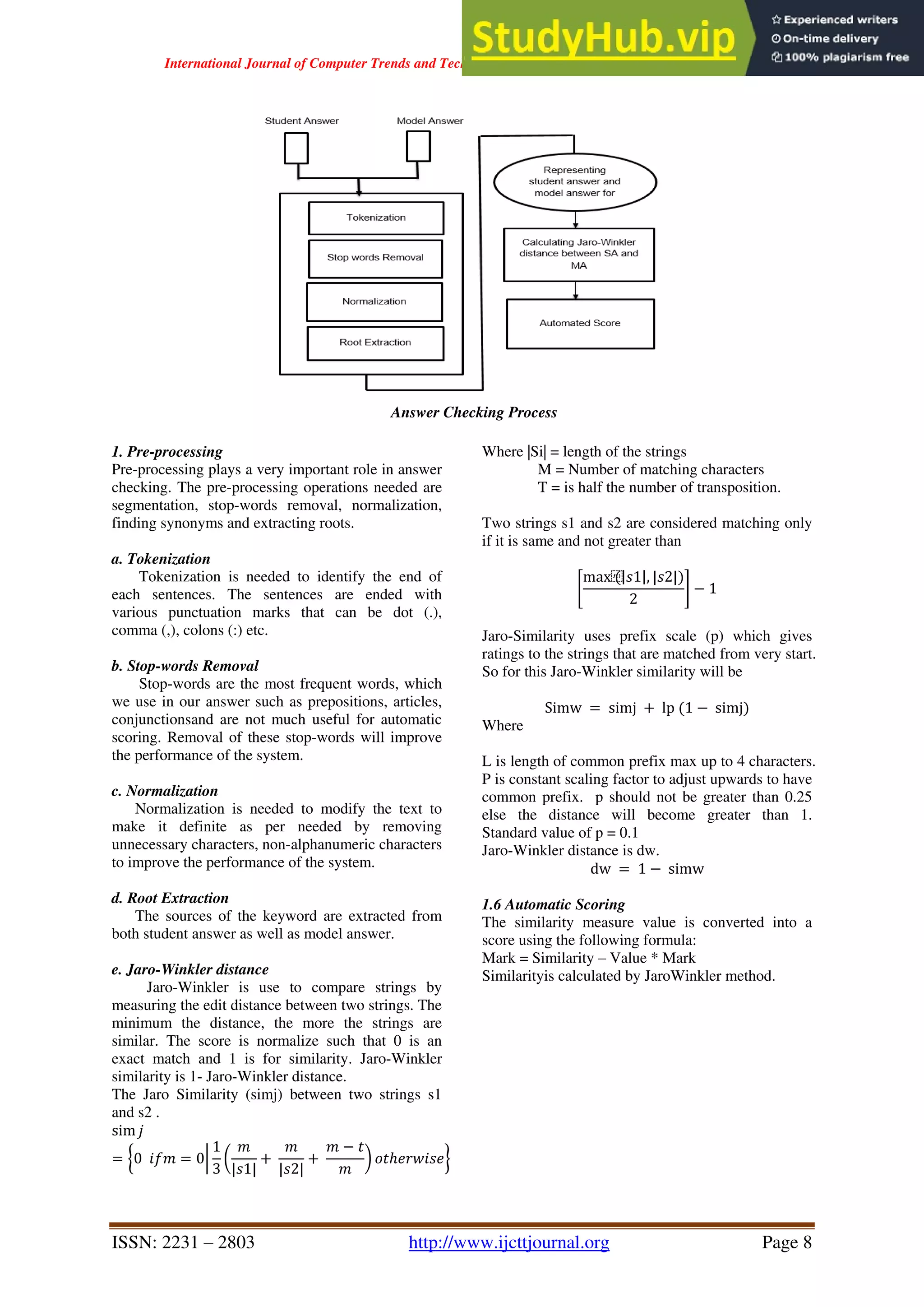 International Journal of Computer Trends and Technology ( IJCTT ) - Volume 67 Issue 4 – April 2019
ISSN: 2231 – 2803 http://www.ijcttjournal.org Page 8
Answer Checking Process
1. Pre-processing
Pre-processing plays a very important role in answer
checking. The pre-processing operations needed are
segmentation, stop-words removal, normalization,
finding synonyms and extracting roots.
a. Tokenization
Tokenization is needed to identify the end of
each sentences. The sentences are ended with
various punctuation marks that can be dot (.),
comma (,), colons (:) etc.
b. Stop-words Removal
Stop-words are the most frequent words, which
we use in our answer such as prepositions, articles,
conjunctionsand are not much useful for automatic
scoring. Removal of these stop-words will improve
the performance of the system.
c. Normalization
Normalization is needed to modify the text to
make it definite as per needed by removing
unnecessary characters, non-alphanumeric characters
to improve the performance of the system.
d. Root Extraction
The sources of the keyword are extracted from
both student answer as well as model answer.
e. Jaro-Winkler distance
Jaro-Winkler is use to compare strings by
measuring the edit distance between two strings. The
minimum the distance, the more the strings are
similar. The score is normalize such that 0 is an
exact match and 1 is for similarity. Jaro-Winkler
similarity is 1- Jaro-Winkler distance.
The Jaro Similarity (simj) between two strings s1
and s2 .
sim 𝑗
= 0 𝑖𝑓𝑚 = 0
1
3
𝑚
|𝑠1|
+
𝑚
|𝑠2|
+
𝑚 − 𝑡
𝑚
𝑜𝑡ℎ𝑒𝑟𝑤𝑖𝑠𝑒
Where |Si| = length of the strings
M = Number of matching characters
T = is half the number of transposition.
Two strings s1 and s2 are considered matching only
if it is same and not greater than
max⁡
( 𝑠1 , |𝑠2|)
2
− 1
Jaro-Similarity uses prefix scale (p) which gives
ratings to the strings that are matched from very start.
So for this Jaro-Winkler similarity will be
Simw = simj + lp (1 − simj)
Where
L is length of common prefix max up to 4 characters.
P is constant scaling factor to adjust upwards to have
common prefix. p should not be greater than 0.25
else the distance will become greater than 1.
Standard value of p = 0.1
Jaro-Winkler distance is dw.
dw = 1 − simw
1.6 Automatic Scoring
The similarity measure value is converted into a
score using the following formula:
Mark = Similarity – Value * Mark
Similarityis calculated by JaroWinkler method.
 