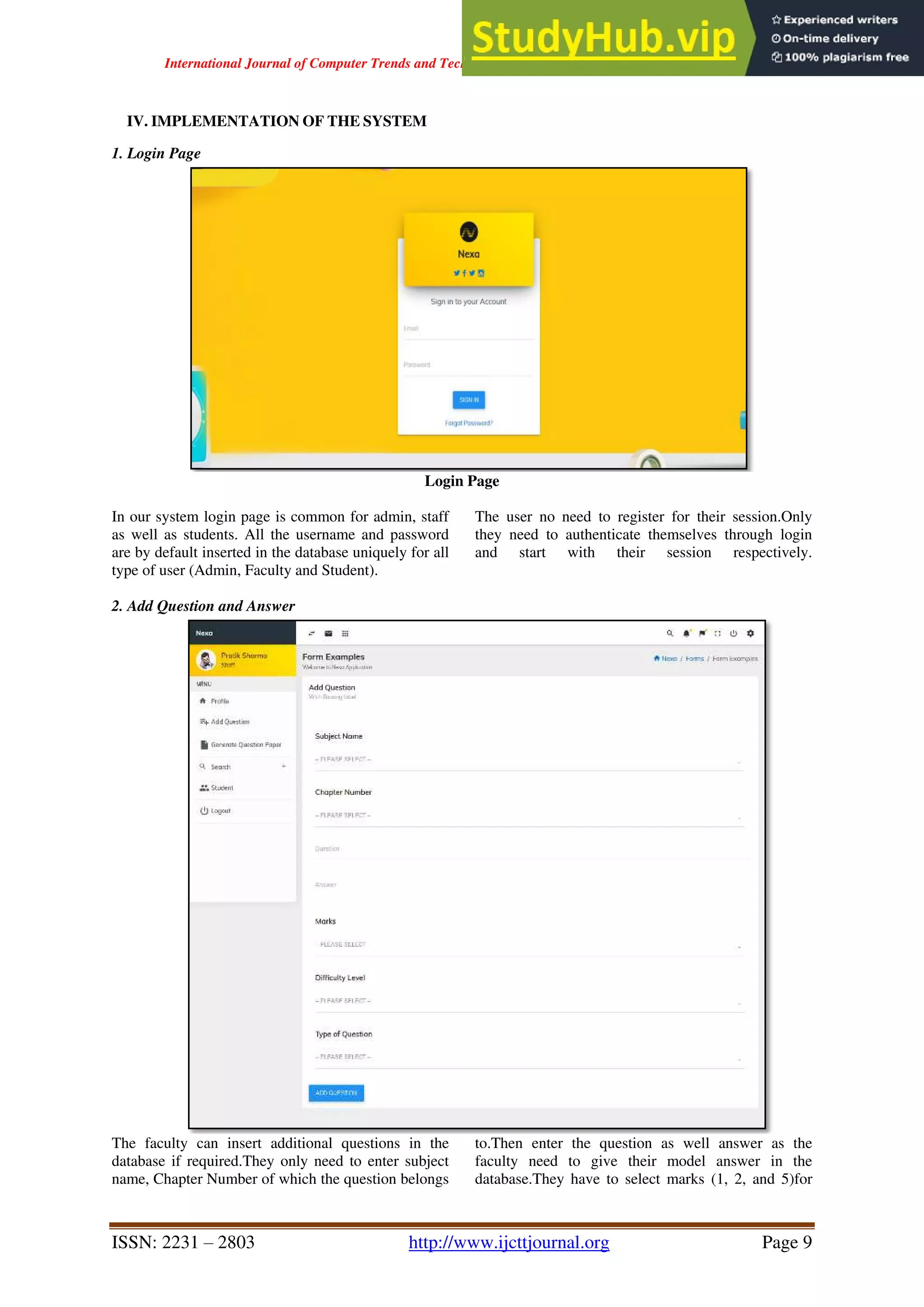 International Journal of Computer Trends and Technology ( IJCTT ) - Volume 67 Issue 4 – April 2019
ISSN: 2231 – 2803 http://www.ijcttjournal.org Page 9
IV. IMPLEMENTATION OF THE SYSTEM
1. Login Page
Login Page
In our system login page is common for admin, staff
as well as students. All the username and password
are by default inserted in the database uniquely for all
type of user (Admin, Faculty and Student).
The user no need to register for their session.Only
they need to authenticate themselves through login
and start with their session respectively.
2. Add Question and Answer
The faculty can insert additional questions in the
database if required.They only need to enter subject
name, Chapter Number of which the question belongs
to.Then enter the question as well answer as the
faculty need to give their model answer in the
database.They have to select marks (1, 2, and 5)for
 