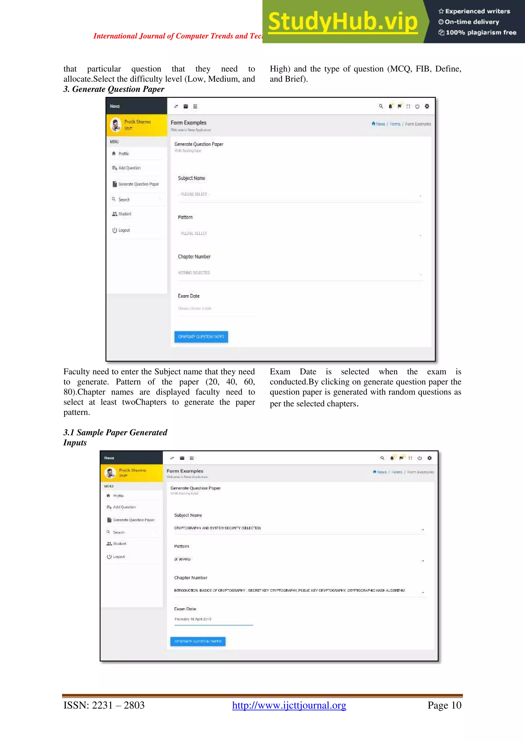 International Journal of Computer Trends and Technology ( IJCTT ) - Volume 67 Issue 4 – April 2019
ISSN: 2231 – 2803 http://www.ijcttjournal.org Page 10
that particular question that they need to
allocate.Select the difficulty level (Low, Medium, and
High) and the type of question (MCQ, FIB, Define,
and Brief).
3. Generate Question Paper
Faculty need to enter the Subject name that they need
to generate. Pattern of the paper (20, 40, 60,
80).Chapter names are displayed faculty need to
select at least twoChapters to generate the paper
pattern.
Exam Date is selected when the exam is
conducted.By clicking on generate question paper the
question paper is generated with random questions as
per the selected chapters.
3.1 Sample Paper Generated
Inputs
 
