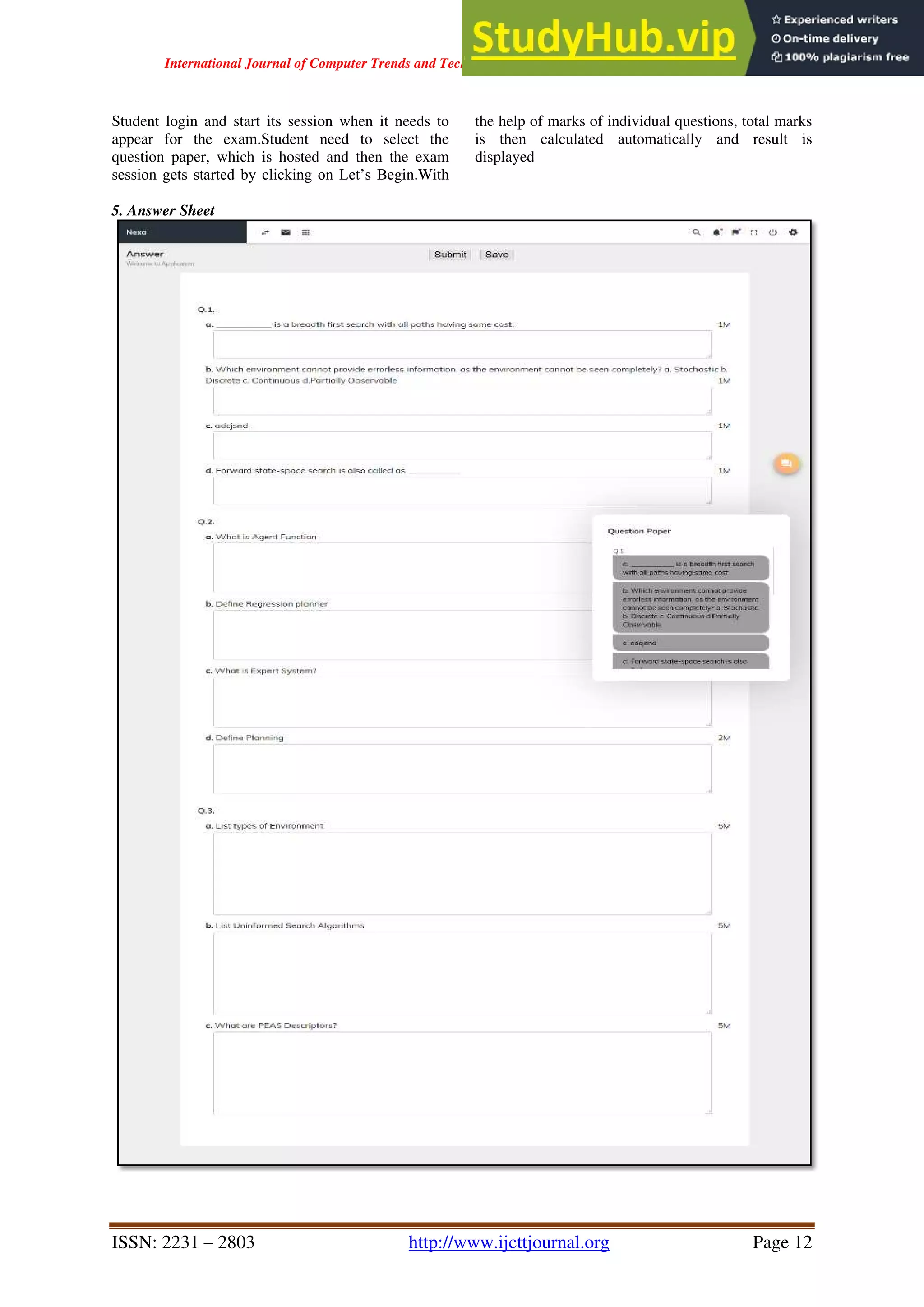 International Journal of Computer Trends and Technology ( IJCTT ) - Volume 67 Issue 4 – April 2019
ISSN: 2231 – 2803 http://www.ijcttjournal.org Page 12
Student login and start its session when it needs to
appear for the exam.Student need to select the
question paper, which is hosted and then the exam
session gets started by clicking on Let’s Begin.With
the help of marks of individual questions, total marks
is then calculated automatically and result is
displayed
5. Answer Sheet
 