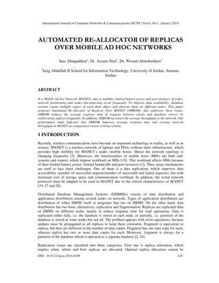 International Journal of Computer Networks & Communications (IJCNC) Vol.6, No.1, January 2014

AUTOMATED RE-ALLOCATOR OF REPLICAS
OVER MOBILE AD HOC NETWORKS
Inas Abuqaddom1, Dr. Azzam Sleit1, Dr. Wesam Almobaideen1
1

king Abdullah II School for Information Technology, University of Jordan, Amman,
Jordan

ABSTRACT
In a Mobile Ad hoc Network (MANET), due to mobility, limited battery power and poor features of nodes,
network partitioning and nodes disconnecting occur frequently. To improve data availability, database
systems create multiple copies of each data object and allocate them on different nodes. This paper
proposes Automated Re-allocator of Replicas Over MANET (ARROM), that addresses these issues.
ARROM reduces the average response time of requests between clients and database servers by
reallocating replicas frequently. In addition, ARROM increases the average throughput in the network. Our
performance study indicates that ARROM improves average response time and average network
throughput in MANET as compared to resent existing scheme.

1 INTRODUCTION
Recently, wireless communications have become an important technology in reality, as well as in
science. MANET is a wireless network of laptops and PDAs without static infrastructure, which
provides high mobility for MANET’s nodes (mobile hosts). Hence the network topology is
changing frequently [3]. Moreover, the functionalities of mobile hosts (MHs) are both endsystems and routers, which impose workload on MHs [19]. This workload affects MHs because
of their limited battery power, limited bandwidth and poor resources [3]. Thus, many mechanisms
are used to face these challenges. One of them is a data replication, which improves data
accessibility (number of successful requests/number of successful and failed requests), but with
increased cost of storage space and communication overhead. In addition, the wired network
protocols must be adapted to be used in MANET due to the critical characteristics of MANET
[19, 27 and 28].
Distributed Database Management Systems (DDBMSs) consist of data distribution and
application distribution among several nodes on network. Types of application distribution are
distribution of either DBMS itself or programs that run on DBMS. On the other hand, data
distribution has two basic alternatives; replication and fragmentation. Replicas are replicated data
of DBMS on different nodes mainly to reduce response time for read operations. Data is
replicated either fully, i.e. the database is stored at each node, or partially, i.e. partition of the
database is stored at some nodes but not all. The problem appears with write operations, because
updates must be propagated to all replicas to keep them consistent. Fragment is equivalent to
replica, but they are different in the number of data copies. Fragment has one data copy for each,
whereas replica has two or more data copies for each. Moreover, fragment is always for a
partition of the database which is operated as a separate database [2, 16].
Replication issues are classified into three categories. First one is replica relocation, which
implies when, where and how replicas are allocated. Optimal replica allocation cannot be
DOI : 10.5121/ijcnc.2014.6109

129

 