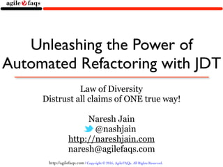 http://agilefaqs.com | Copyright © 2016, AgileFAQs. All Rights Reserved.
Unleashing the Power of
Automated Refactoring with JDT
Law of Diversity
Distrust all claims of ONE true way!
Naresh Jain
@nashjain
http://nareshjain.com
naresh@agilefaqs.com
 