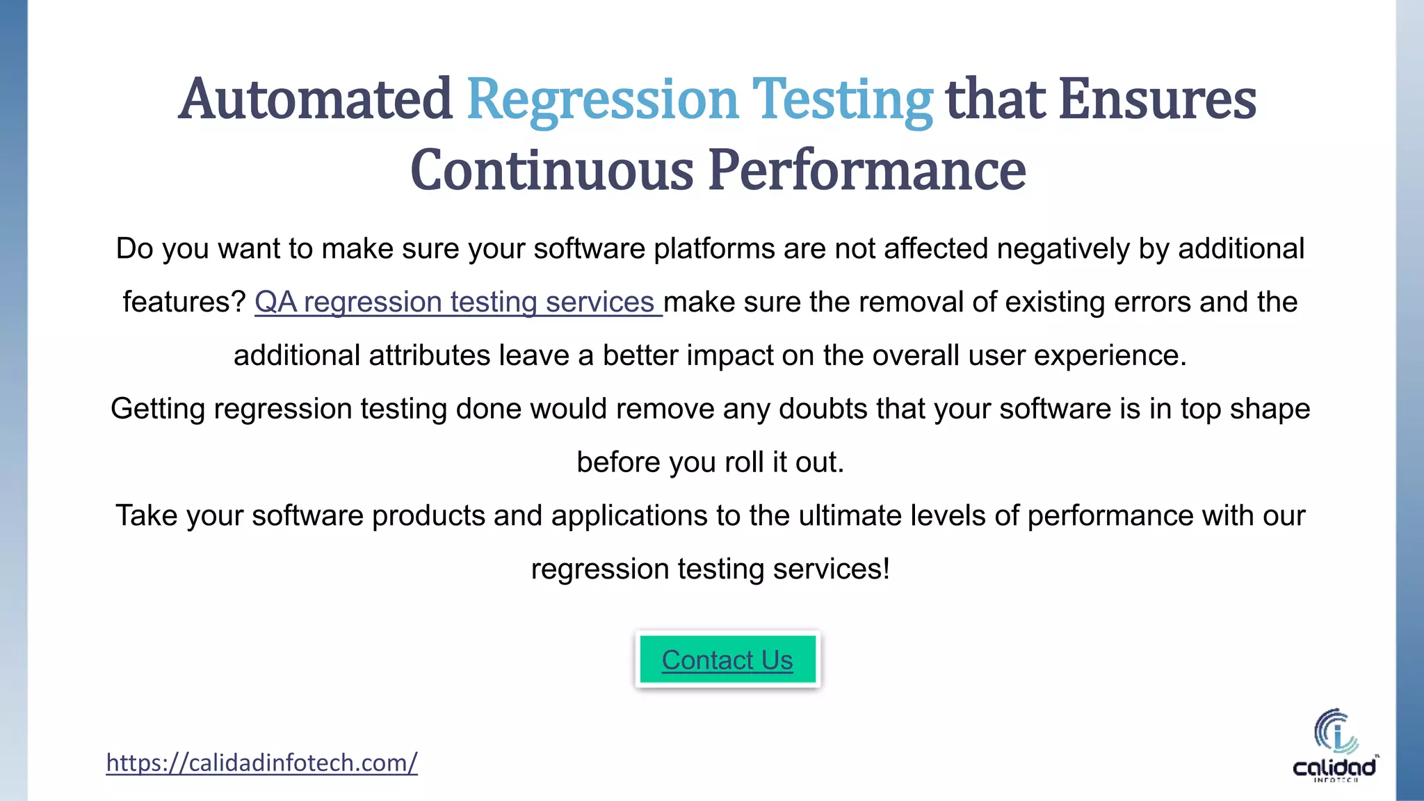 Do you want to make sure your software platforms are not affected negatively by additional
features? QA regression testing services make sure the removal of existing errors and the
additional attributes leave a better impact on the overall user experience.
Getting regression testing done would remove any doubts that your software is in top shape
before you roll it out.
Take your software products and applications to the ultimate levels of performance with our
regression testing services!
https://calidadinfotech.com/
Automated Regression Testing that Ensures
Continuous Performance
Contact Us
 