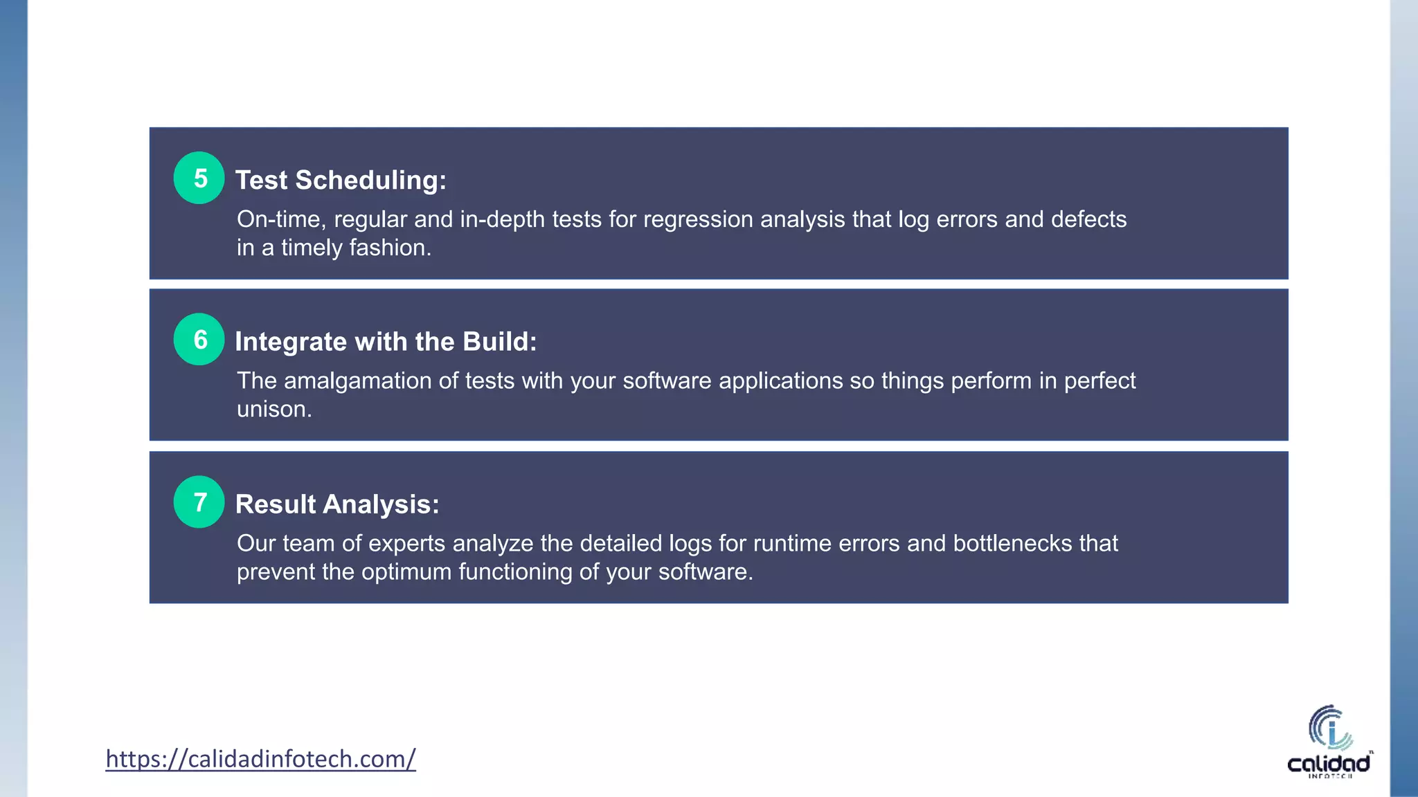 https://calidadinfotech.com/
Test Scheduling:
5
On-time, regular and in-depth tests for regression analysis that log errors and defects
in a timely fashion.
Integrate with the Build:
6
The amalgamation of tests with your software applications so things perform in perfect
unison.
Result Analysis:
7
Our team of experts analyze the detailed logs for runtime errors and bottlenecks that
prevent the optimum functioning of your software.
 