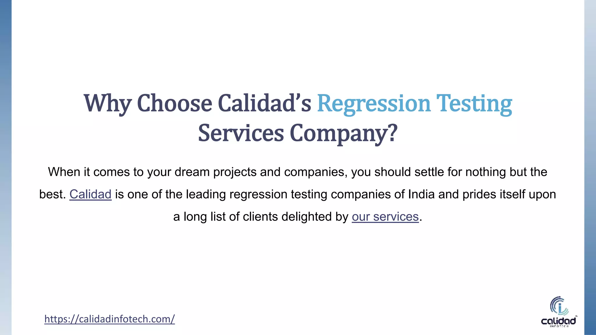 Why Choose Calidad’s Regression Testing
Services Company?
When it comes to your dream projects and companies, you should settle for nothing but the
best. Calidad is one of the leading regression testing companies of India and prides itself upon
a long list of clients delighted by our services.
https://calidadinfotech.com/
 