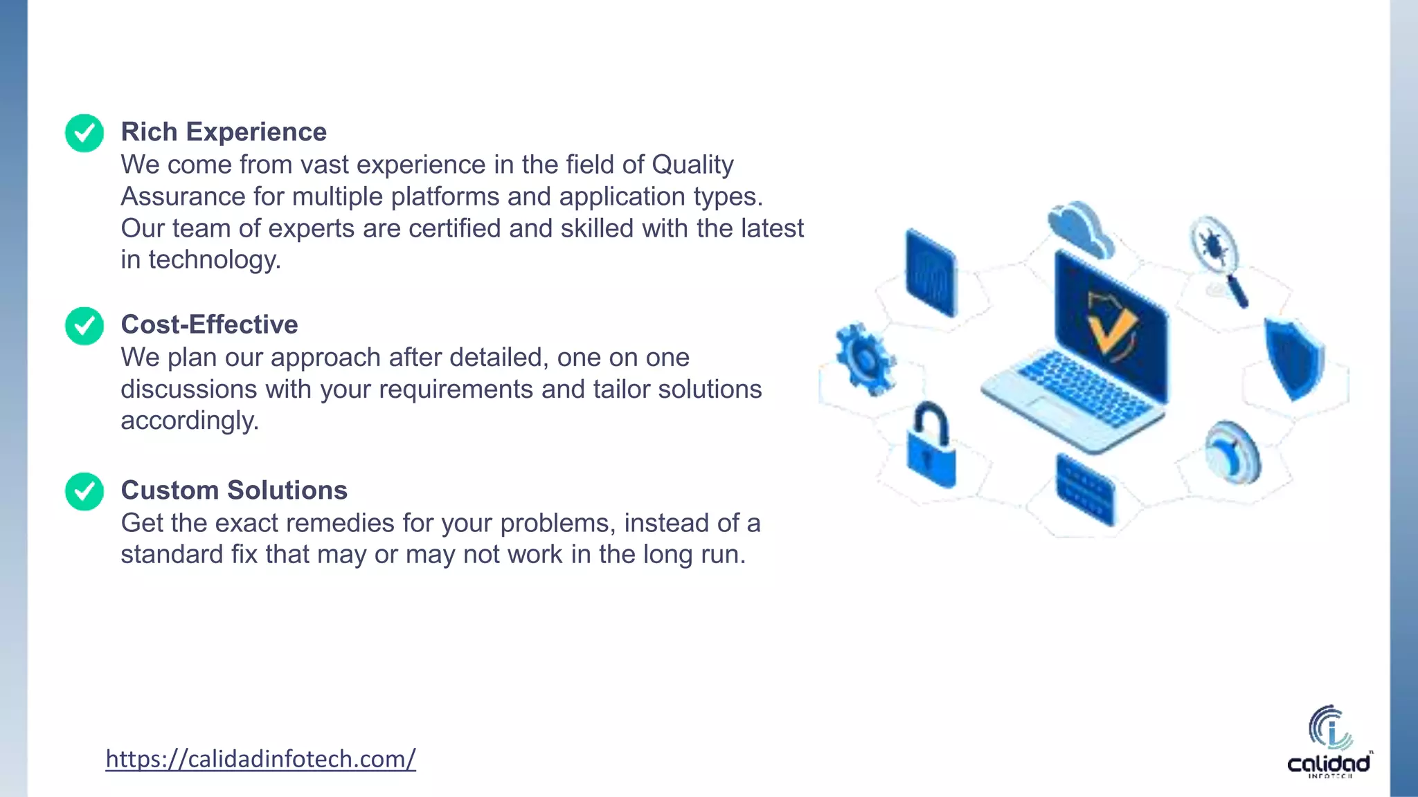 https://calidadinfotech.com/
Rich Experience
We come from vast experience in the field of Quality
Assurance for multiple platforms and application types.
Our team of experts are certified and skilled with the latest
in technology.
Cost-Effective
We plan our approach after detailed, one on one
discussions with your requirements and tailor solutions
accordingly.
Custom Solutions
Get the exact remedies for your problems, instead of a
standard fix that may or may not work in the long run.
 