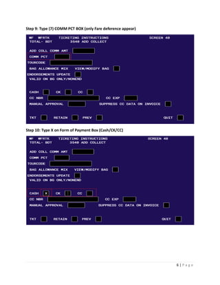 6 | P a g e
Step 9: Type (7) COMM PCT BOX (only Fare deference appear)
Step 10: Type X on Form of Payment Box (Cash/CK/CC)
 