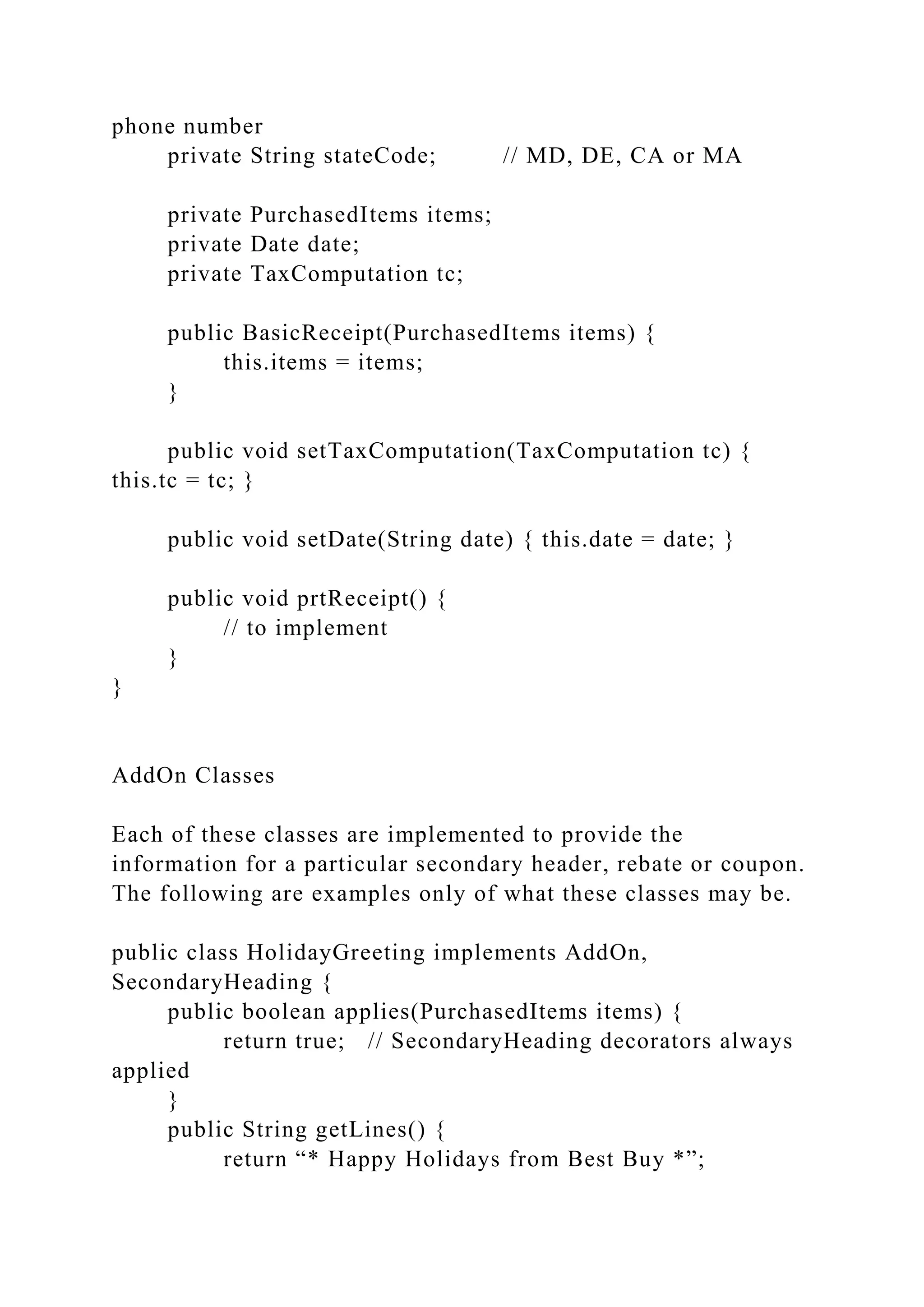 phone number
private String stateCode; // MD, DE, CA or MA
private PurchasedItems items;
private Date date;
private TaxComputation tc;
public BasicReceipt(PurchasedItems items) {
this.items = items;
}
public void setTaxComputation(TaxComputation tc) {
this.tc = tc; }
public void setDate(String date) { this.date = date; }
public void prtReceipt() {
// to implement
}
}
AddOn Classes
Each of these classes are implemented to provide the
information for a particular secondary header, rebate or coupon.
The following are examples only of what these classes may be.
public class HolidayGreeting implements AddOn,
SecondaryHeading {
public boolean applies(PurchasedItems items) {
return true; // SecondaryHeading decorators always
applied
}
public String getLines() {
return “* Happy Holidays from Best Buy *”;
 