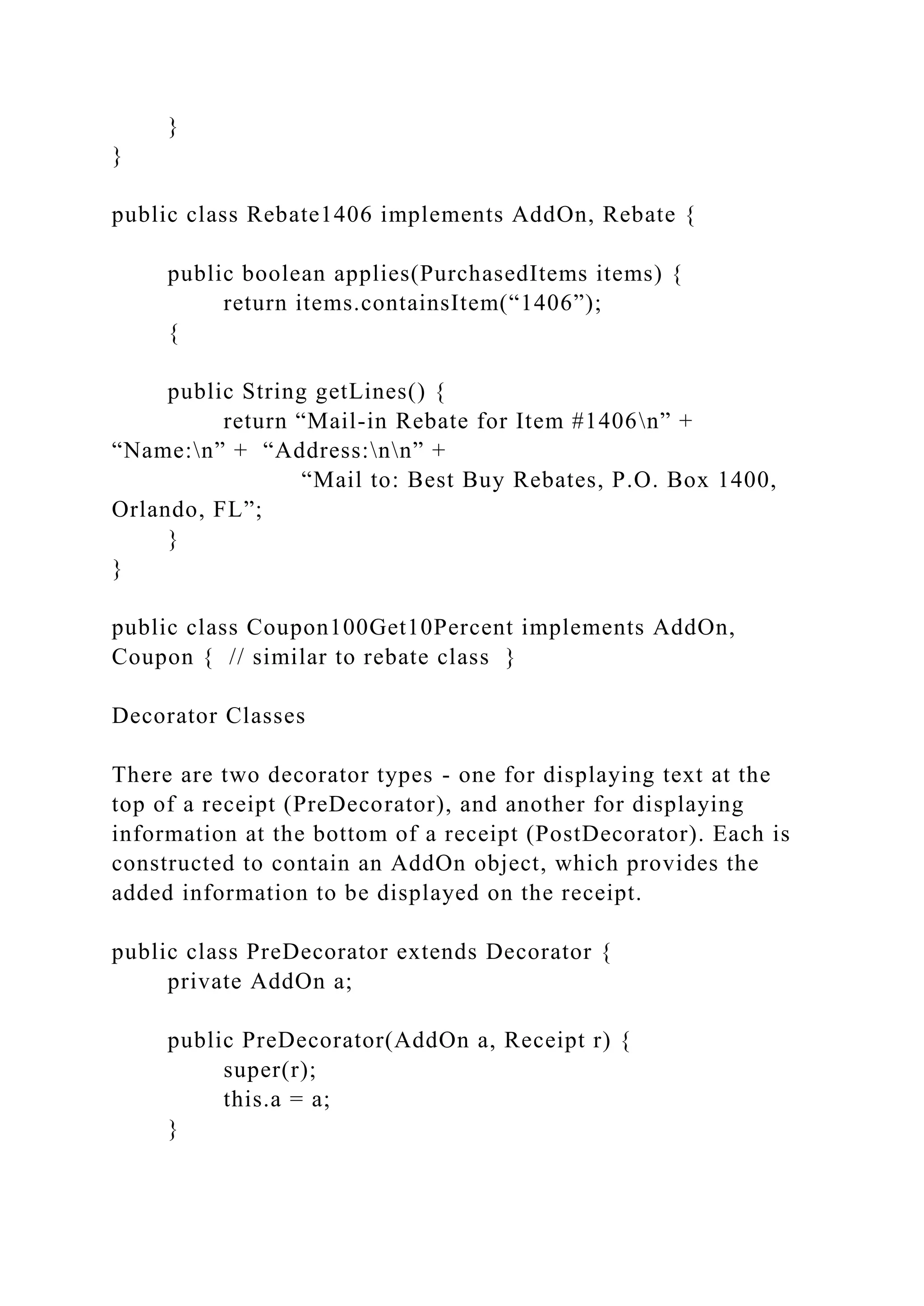 }
}
public class Rebate1406 implements AddOn, Rebate {
public boolean applies(PurchasedItems items) {
return items.containsItem(“1406”);
{
public String getLines() {
return “Mail-in Rebate for Item #1406n” +
“Name:n” + “Address:nn” +
“Mail to: Best Buy Rebates, P.O. Box 1400,
Orlando, FL”;
}
}
public class Coupon100Get10Percent implements AddOn,
Coupon { // similar to rebate class }
Decorator Classes
There are two decorator types - one for displaying text at the
top of a receipt (PreDecorator), and another for displaying
information at the bottom of a receipt (PostDecorator). Each is
constructed to contain an AddOn object, which provides the
added information to be displayed on the receipt.
public class PreDecorator extends Decorator {
private AddOn a;
public PreDecorator(AddOn a, Receipt r) {
super(r);
this.a = a;
}
 