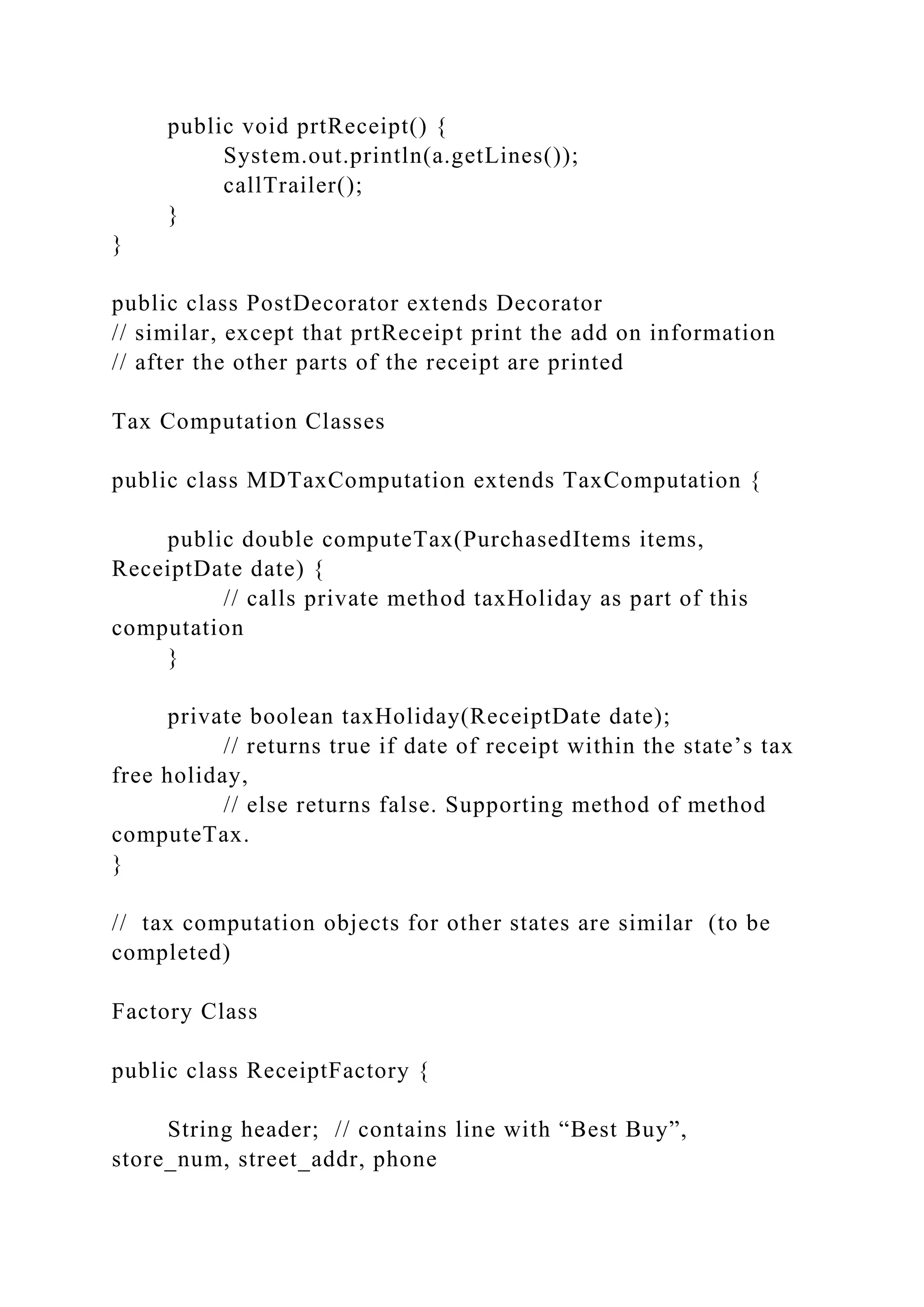 public void prtReceipt() {
System.out.println(a.getLines());
callTrailer();
}
}
public class PostDecorator extends Decorator
// similar, except that prtReceipt print the add on information
// after the other parts of the receipt are printed
Tax Computation Classes
public class MDTaxComputation extends TaxComputation {
public double computeTax(PurchasedItems items,
ReceiptDate date) {
// calls private method taxHoliday as part of this
computation
}
private boolean taxHoliday(ReceiptDate date);
// returns true if date of receipt within the state’s tax
free holiday,
// else returns false. Supporting method of method
computeTax.
}
// tax computation objects for other states are similar (to be
completed)
Factory Class
public class ReceiptFactory {
String header; // contains line with “Best Buy”,
store_num, street_addr, phone
 