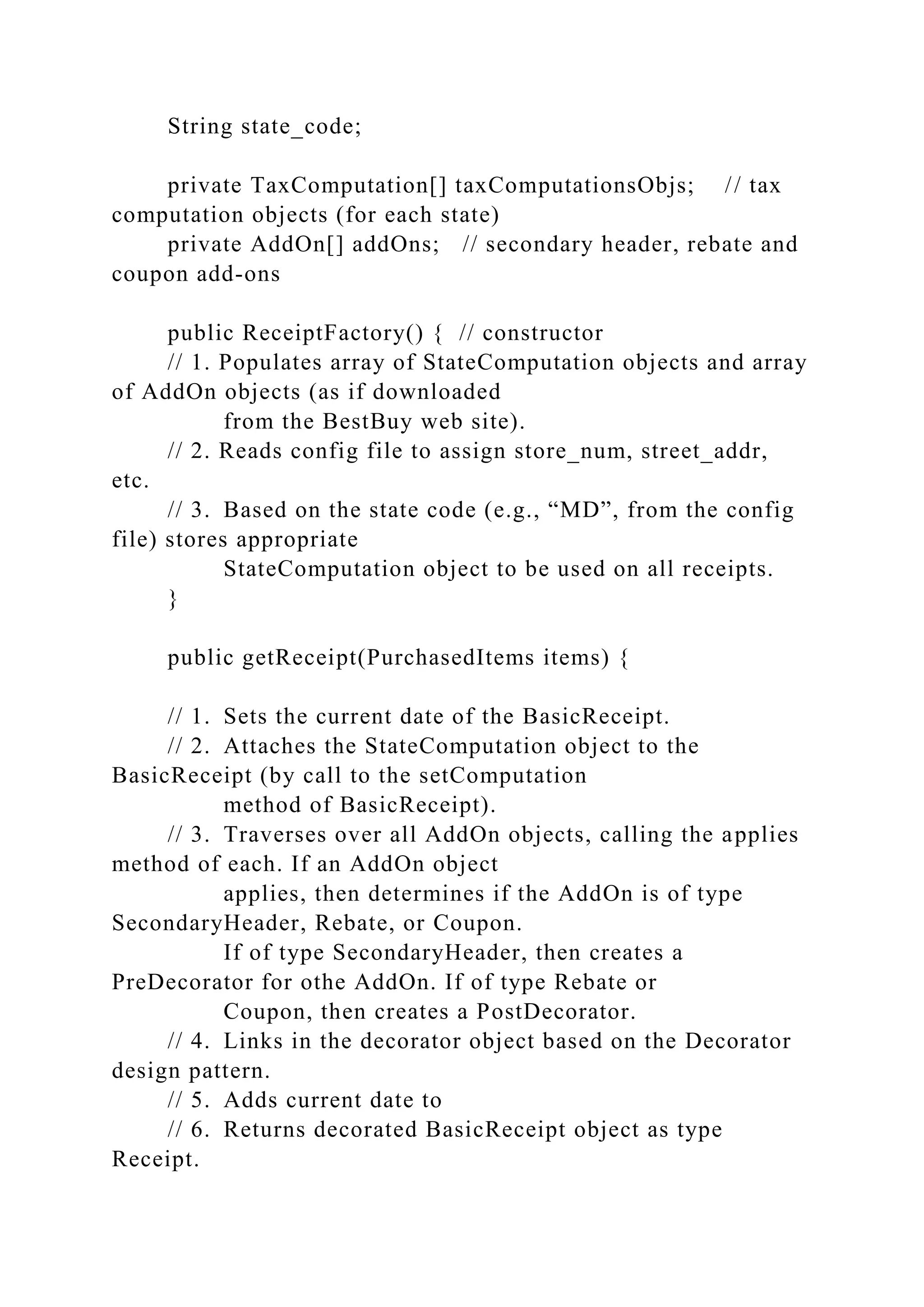 String state_code;
private TaxComputation[] taxComputationsObjs; // tax
computation objects (for each state)
private AddOn[] addOns; // secondary header, rebate and
coupon add-ons
public ReceiptFactory() { // constructor
// 1. Populates array of StateComputation objects and array
of AddOn objects (as if downloaded
from the BestBuy web site).
// 2. Reads config file to assign store_num, street_addr,
etc.
// 3. Based on the state code (e.g., “MD”, from the config
file) stores appropriate
StateComputation object to be used on all receipts.
}
public getReceipt(PurchasedItems items) {
// 1. Sets the current date of the BasicReceipt.
// 2. Attaches the StateComputation object to the
BasicReceipt (by call to the setComputation
method of BasicReceipt).
// 3. Traverses over all AddOn objects, calling the applies
method of each. If an AddOn object
applies, then determines if the AddOn is of type
SecondaryHeader, Rebate, or Coupon.
If of type SecondaryHeader, then creates a
PreDecorator for othe AddOn. If of type Rebate or
Coupon, then creates a PostDecorator.
// 4. Links in the decorator object based on the Decorator
design pattern.
// 5. Adds current date to
// 6. Returns decorated BasicReceipt object as type
Receipt.
 