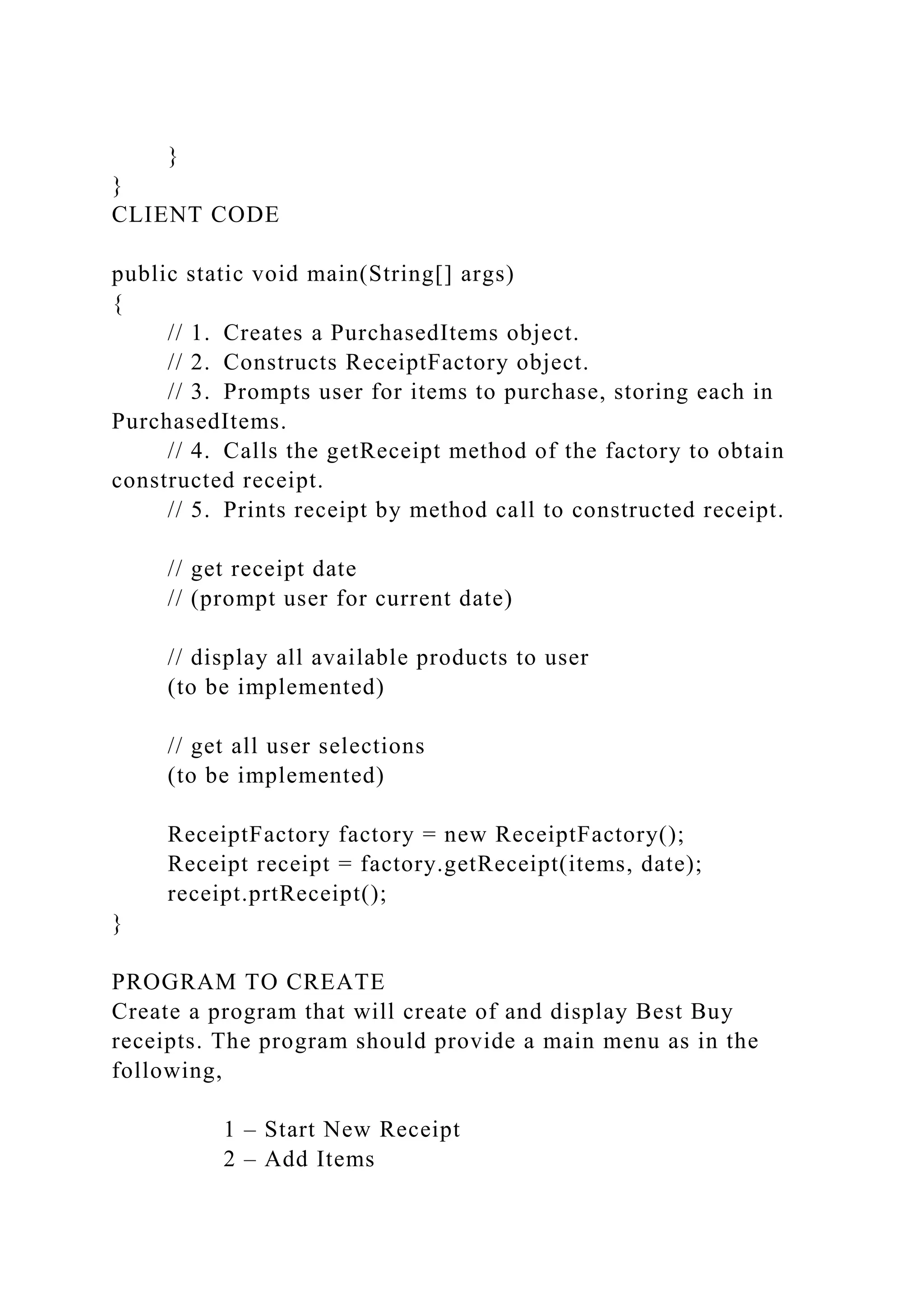 }
}
CLIENT CODE
public static void main(String[] args)
{
// 1. Creates a PurchasedItems object.
// 2. Constructs ReceiptFactory object.
// 3. Prompts user for items to purchase, storing each in
PurchasedItems.
// 4. Calls the getReceipt method of the factory to obtain
constructed receipt.
// 5. Prints receipt by method call to constructed receipt.
// get receipt date
// (prompt user for current date)
// display all available products to user
(to be implemented)
// get all user selections
(to be implemented)
ReceiptFactory factory = new ReceiptFactory();
Receipt receipt = factory.getReceipt(items, date);
receipt.prtReceipt();
}
PROGRAM TO CREATE
Create a program that will create of and display Best Buy
receipts. The program should provide a main menu as in the
following,
1 – Start New Receipt
2 – Add Items
 